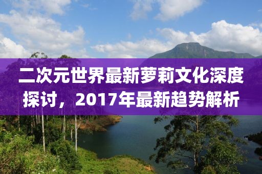 二次元世界最新蘿莉文化深度探討，2017年最新趨勢(shì)解析