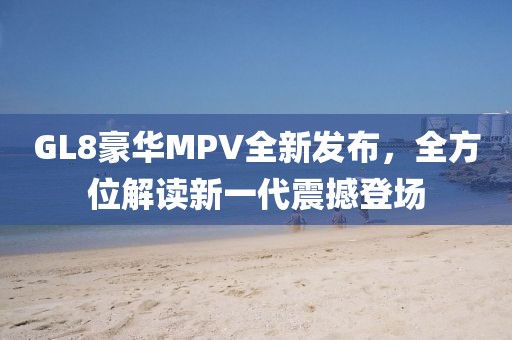 GL8豪華MPV全新發(fā)布，全方位解讀新一代震撼登場