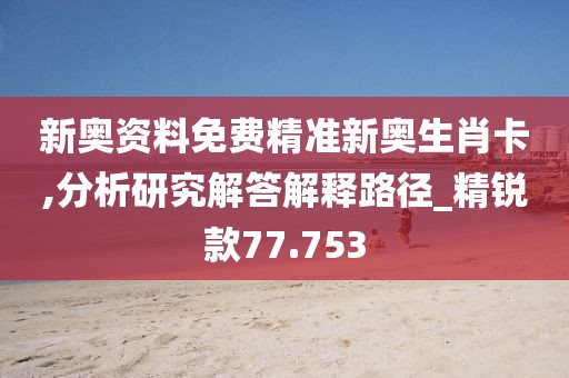 新奧資料免費精準(zhǔn)新奧生肖卡,分析研究解答解釋路徑_精銳款77.753