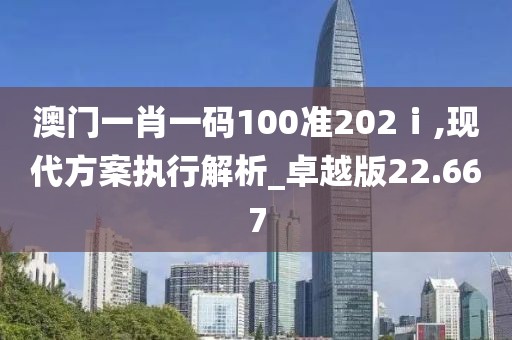 澳門一肖一碼100準(zhǔn)202ⅰ,現(xiàn)代方案執(zhí)行解析_卓越版22.667