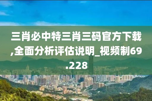 三肖必中特三肖三碼官方下載,全面分析評估說明_視頻制69.228