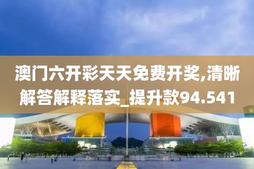 澳門六開彩天天免費開獎,清晰解答解釋落實_提升款94.541