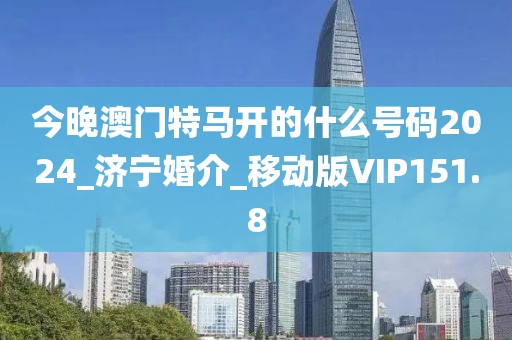 今晚澳門特馬開的什么號碼2024_濟寧婚介_移動版VIP151.8