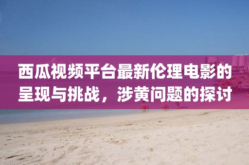 西瓜視頻平臺(tái)最新倫理電影的呈現(xiàn)與挑戰(zhàn)，涉黃問(wèn)題的探討
