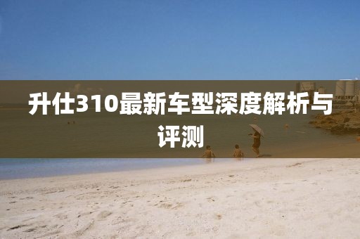 升仕310最新車型深度解析與評測