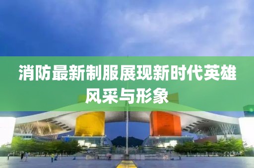 消防最新制服展現新時代英雄風采與形象