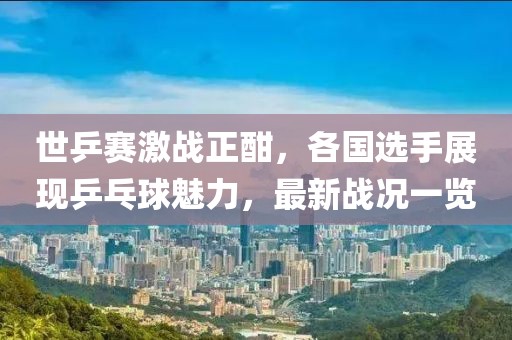 世乒賽激戰(zhàn)正酣，各國(guó)選手展現(xiàn)乒乓球魅力，最新戰(zhàn)況一覽