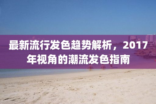 最新流行發(fā)色趨勢解析，2017年視角的潮流發(fā)色指南