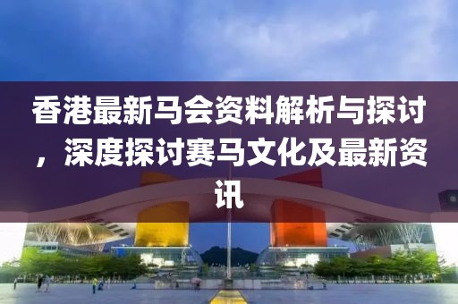 香港最新馬會資料解析與探討，深度探討賽馬文化及最新資訊