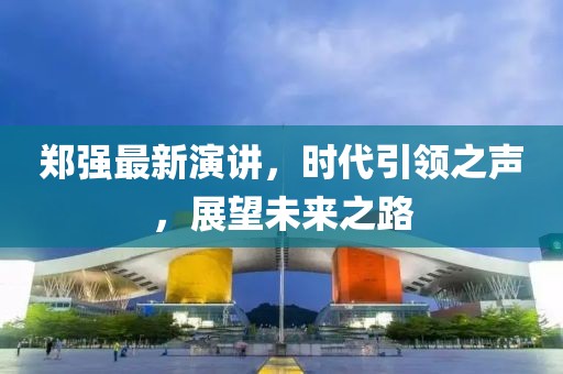 鄭強最新演講，時代引領(lǐng)之聲，展望未來之路