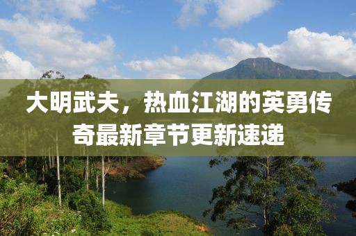 大明武夫，熱血江湖的英勇傳奇最新章節(jié)更新速遞