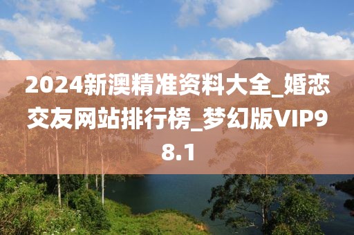 2024新澳精準(zhǔn)資料大全_婚戀交友網(wǎng)站排行榜_夢幻版VIP98.1