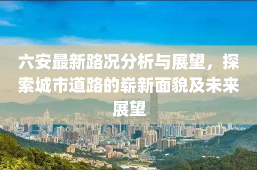 六安最新路況分析與展望，探索城市道路的嶄新面貌及未來展望