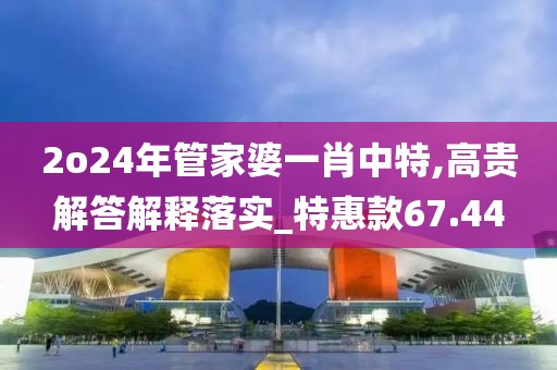 2o24年管家婆一肖中特,高貴解答解釋落實(shí)_特惠款67.44
