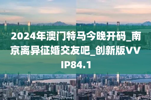 2024年澳門特馬今晚開碼_南京離異征婚交友吧_創(chuàng)新版VVIP84.1
