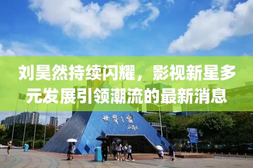 劉昊然持續(xù)閃耀，影視新星多元發(fā)展引領(lǐng)潮流的最新消息