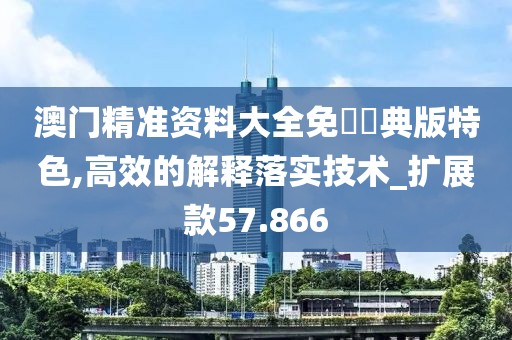 澳門精準資料大全免費經(jīng)典版特色,高效的解釋落實技術(shù)_擴展款57.866